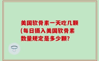 美国软骨素一天吃几颗(每日摄入美国软骨素数量规定是多少颗？