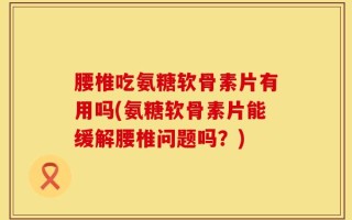 腰椎吃氨糖软骨素片有用吗(氨糖软骨素片能缓解腰椎问题吗？)