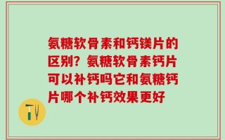 氨糖软骨素和钙镁片的区别？氨糖软骨素钙片可以补钙吗它和氨糖钙片哪个补钙效果更好