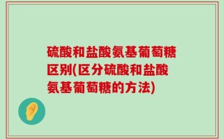 硫酸和盐酸氨基葡萄糖区别(区分硫酸和盐酸氨基葡萄糖的方法)