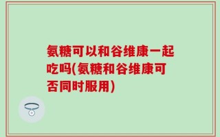 氨糖可以和谷维康一起吃吗(氨糖和谷维康可否同时服用)
