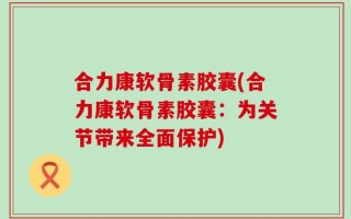 合力康软骨素胶囊(合力康软骨素胶囊：为关节带来全面保护)