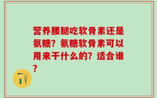 营养腰腿吃软骨素还是氨糖？氨糖软骨素可以用来干什么的？适合谁？