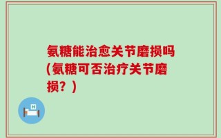 氨糖能治愈关节磨损吗(氨糖可否治疗关节磨损？)