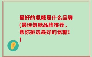 最好的氨糖是什么品牌(最佳氨糖品牌推荐，帮你挑选最好的氨糖！)