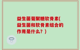 益生菌葡聚糖软骨素(益生菌和软骨素组合的作用是什么？)