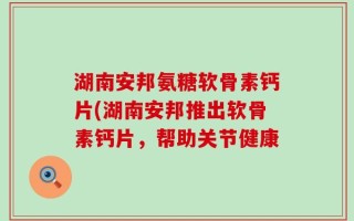 湖南安邦氨糖软骨素钙片(湖南安邦推出软骨素钙片，帮助关节健康