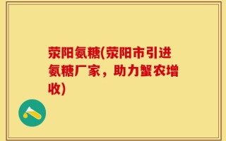 荥阳氨糖(荥阳市引进氨糖厂家，助力蟹农增收)