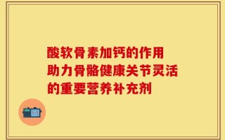 酸软骨素加钙的作用 助力骨骼健康关节灵活的重要营养补充剂