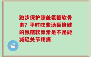 跑步保护膝盖氨糖软骨素？平时吃些汤臣倍健的氨糖软骨素是不是能减轻关节疼痛