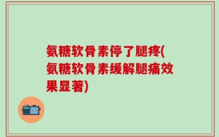 氨糖软骨素停了腿疼(氨糖软骨素缓解腿痛效果显著)