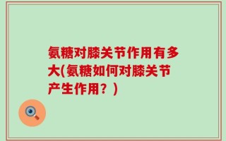 氨糖对膝关节作用有多大(氨糖如何对膝关节产生作用？)