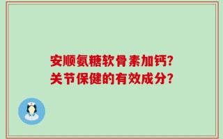安顺氨糖软骨素加钙？关节保健的有效成分？