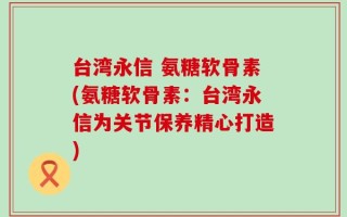 台湾永信 氨糖软骨素(氨糖软骨素：台湾永信为关节保养精心打造)