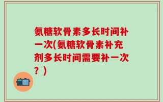 氨糖软骨素多长时间补一次(氨糖软骨素补充剂多长时间需要补一次？)