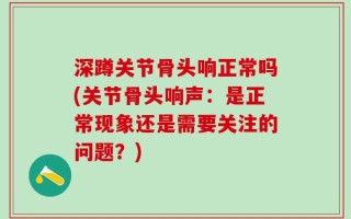 深蹲关节骨头响正常吗(关节骨头响声：是正常现象还是需要关注的问题？)