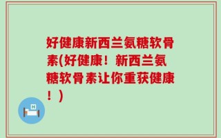 好健康新西兰氨糖软骨素(好健康！新西兰氨糖软骨素让你重获健康！)