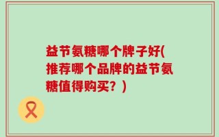 益节氨糖哪个牌子好(推荐哪个品牌的益节氨糖值得购买？)