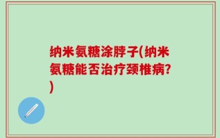 纳米氨糖涂脖子(纳米氨糖能否治疗颈椎病？)