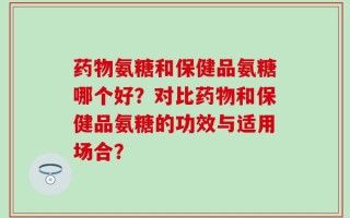 药物氨糖和保健品氨糖哪个好？对比药物和保健品氨糖的功效与适用场合？