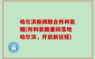 哈尔滨新闻联合邦利氨糖(邦利氨糖重磅落地哈尔滨，开启新征程)