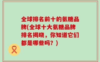 全球排名前十的氨糖品牌(全球十大氨糖品牌排名揭晓，你知道它们都是哪些吗？)