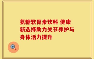 氨糖软骨素饮料 健康新选择助力关节养护与身体活力提升