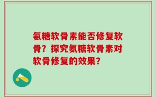 氨糖软骨素能否修复软骨？探究氨糖软骨素对软骨修复的效果？