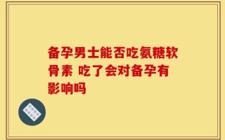 备孕男士能否吃氨糖软骨素 吃了会对备孕有影响吗