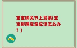 宝宝脚关节上发紫(宝宝脚踝变紫应该怎么办？)