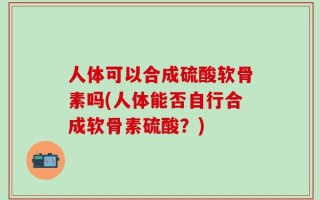 人体可以合成硫酸软骨素吗(人体能否自行合成软骨素硫酸？)