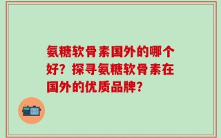 氨糖软骨素国外的哪个好？探寻氨糖软骨素在国外的优质品牌？