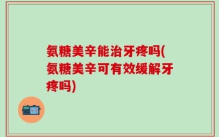 氨糖美辛能治牙疼吗(氨糖美辛可有效缓解牙疼吗)