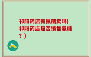祁阳药店有氨糖卖吗(祁阳药店是否销售氨糖？)