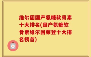 维尔固国产氨糖软骨素十大排名(国产氨糖软骨素维尔固荣登十大排名榜首)