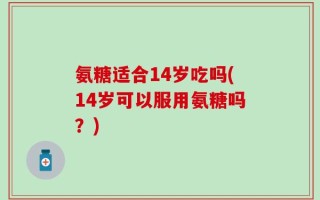 氨糖适合14岁吃吗(14岁可以服用氨糖吗？)