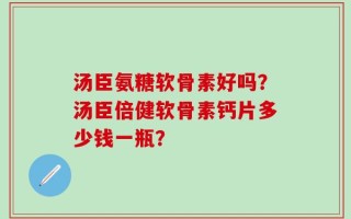 汤臣氨糖软骨素好吗？汤臣倍健软骨素钙片多少钱一瓶？