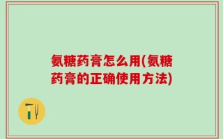 氨糖药膏怎么用(氨糖药膏的正确使用方法)
