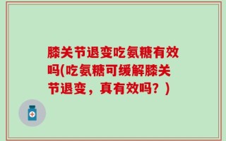 膝关节退变吃氨糖有效吗(吃氨糖可缓解膝关节退变，真有效吗？)