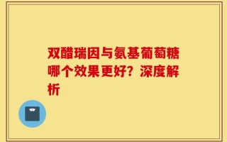 双醋瑞因与氨基葡萄糖哪个效果更好？深度解析
