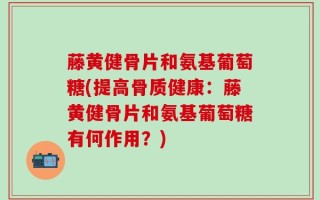 藤黄健骨片和氨基葡萄糖(提高骨质健康：藤黄健骨片和氨基葡萄糖有何作用？)