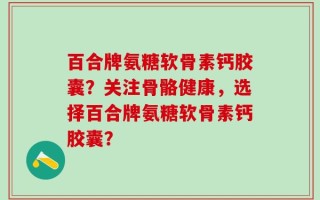 百合牌氨糖软骨素钙胶囊？关注骨骼健康，选择百合牌氨糖软骨素钙胶囊？