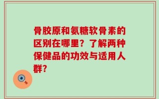 骨胶原和氨糖软骨素的区别在哪里？了解两种保健品的功效与适用人群？