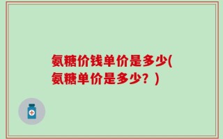 氨糖价钱单价是多少(氨糖单价是多少？)