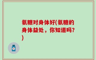 氨糖对身体好(氨糖的身体益处，你知道吗？)