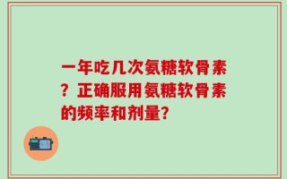一年吃几次氨糖软骨素？正确服用氨糖软骨素的频率和剂量？