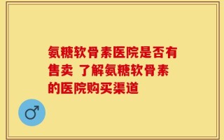 氨糖软骨素医院是否有售卖 了解氨糖软骨素的医院购买渠道