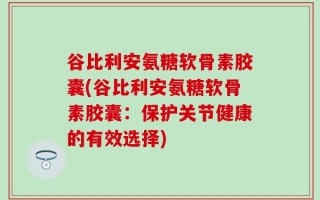 谷比利安氨糖软骨素胶囊(谷比利安氨糖软骨素胶囊：保护关节健康的有效选择)