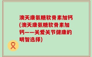 澳天康氨糖软骨素加钙(澳天康氨糖软骨素加钙——关爱关节健康的明智选择)