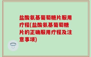 盐酸氨基葡萄糖片服用疗程(盐酸氨基葡萄糖片的正确服用疗程及注意事项)